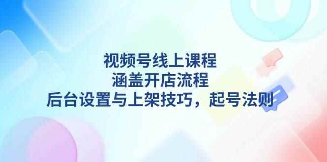（13881期）视频号线上课程详解，涵盖开店流程，后台设置与上架技巧，起号法则