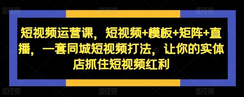 短视频运营课，短视频+模板+矩阵+直播，一套同城短视频打法，让你的实体店抓住短视频红利