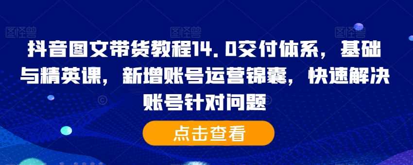 抖音图文带货教程14.0交付体系，基础与精英课，新增账号运营锦囊，快速解决账号针对问题