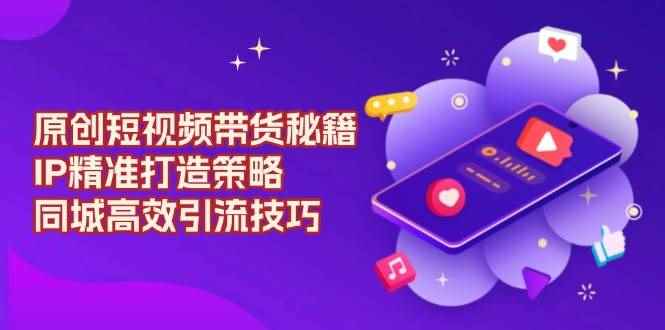 （13939期）原创 短视频带货秘籍，IP精准打造策略，同城高效引流技巧