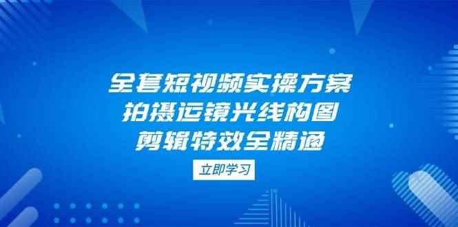 （14465期）全套短视频实操方案，拍摄运镜光线构图，剪辑特效全精通