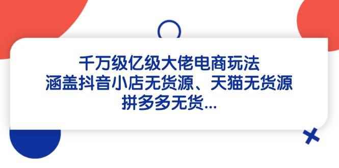 （14643期）千万级亿级大佬电商玩法：涵盖抖音小店无货源、天猫无货源、拼多多无货…